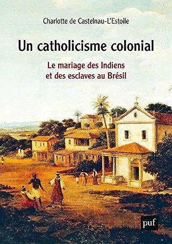 Un catholicisme colonial: Le mariage des Indiens et des esclaves au Brésil - Charlotte de Castelnau l’Estoile
